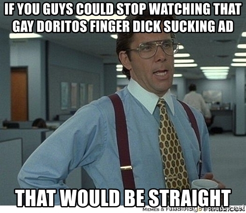 if you guys could stop watching that gay doritos finger dick sucking ad that would be straight