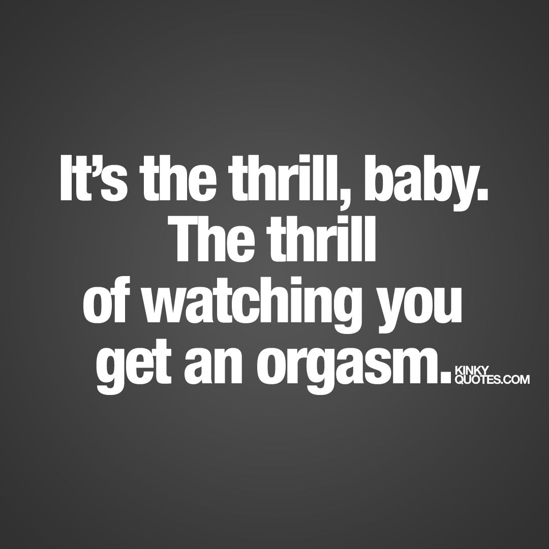 its the thrill baby the thrill of watching you get an orgasm